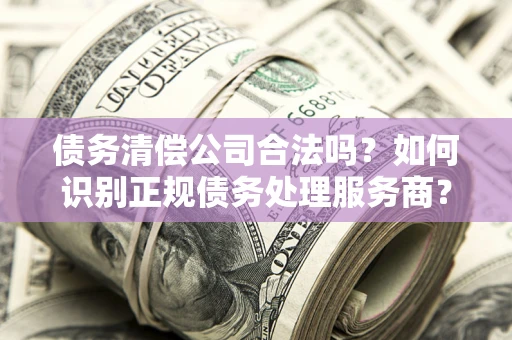武汉债务清偿公司合法吗？如何识别正规债务处理服务商？