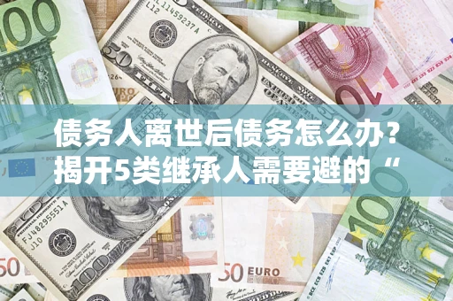 武汉债务人离世后债务怎么办？揭开5类继承人需要避的“坑”
